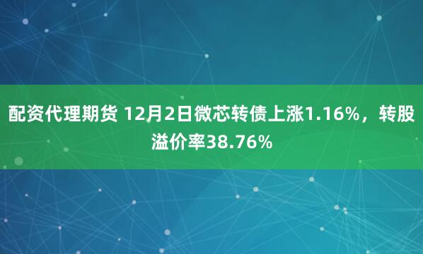 配资代理期货 12月2日微芯转债上涨1.16%，转股溢价率38.76%