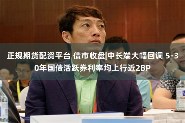 正规期货配资平台 债市收盘|中长端大幅回调 5-30年国债活跃券利率均上行近2BP