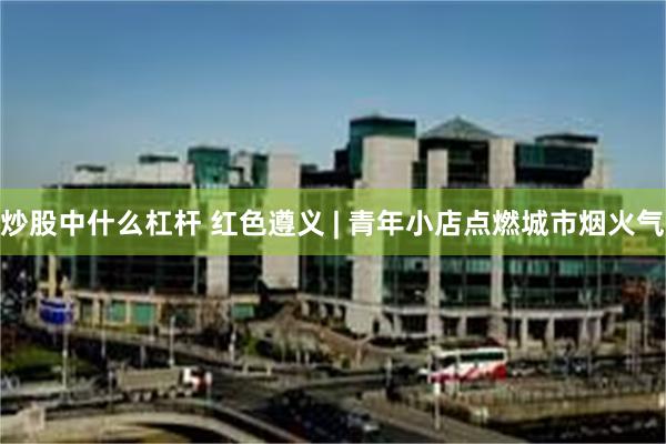 炒股中什么杠杆 红色遵义 | 青年小店点燃城市烟火气