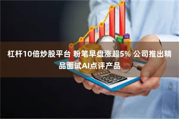 杠杆10倍炒股平台 粉笔早盘涨超5% 公司推出精品面试AI点评产品