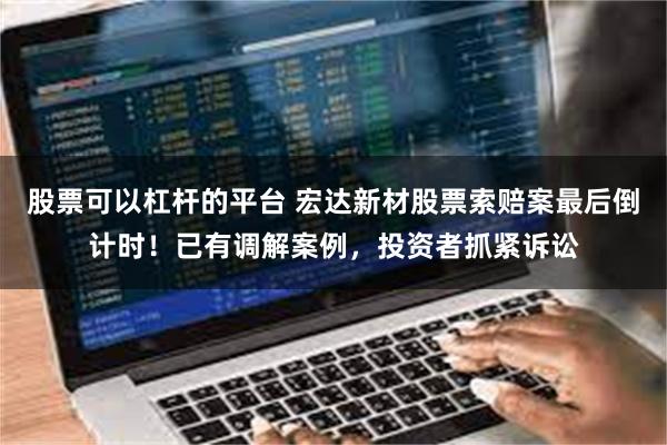 股票可以杠杆的平台 宏达新材股票索赔案最后倒计时！已有调解案例，投资者抓紧诉讼