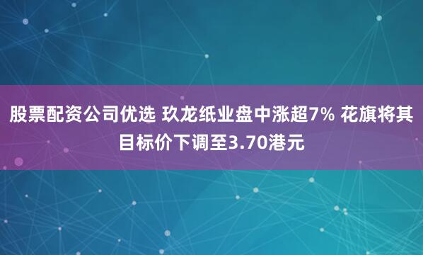 股票配资公司优选 玖龙纸业盘中涨超7% 花旗将其目标价下调至3.70港元