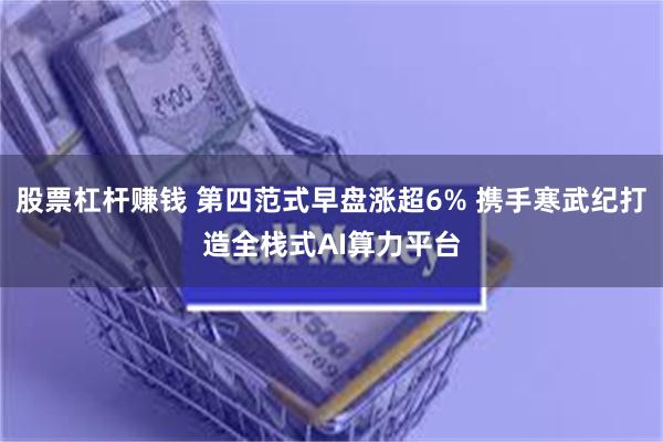 股票杠杆赚钱 第四范式早盘涨超6% 携手寒武纪打造全栈式AI算力平台