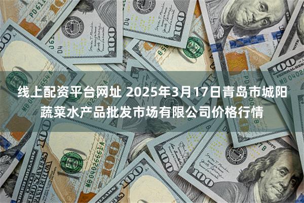 线上配资平台网址 2025年3月17日青岛市城阳蔬菜水产品批发市场有限公司价格行情