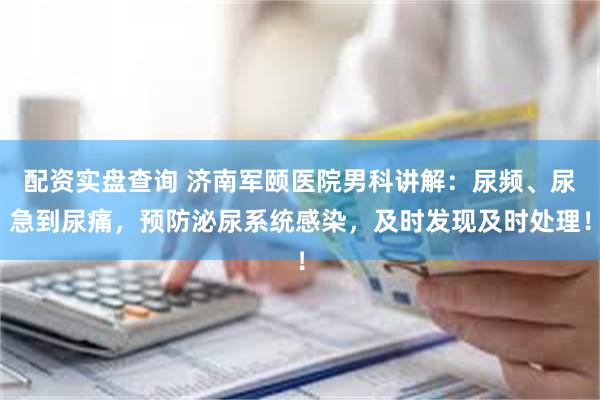 配资实盘查询 济南军颐医院男科讲解：尿频、尿急到尿痛，预防泌尿系统感染，及时发现及时处理！