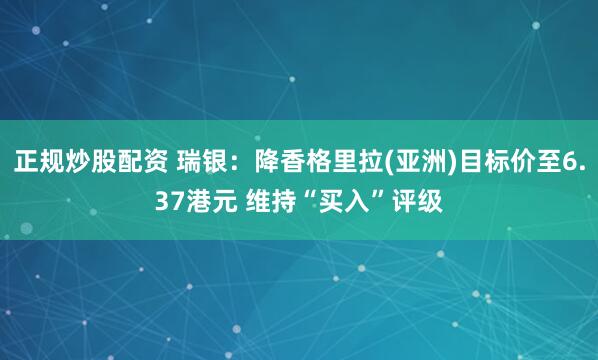 正规炒股配资 瑞银：降香格里拉(亚洲)目标价至6.37港元 维持“买入”评级