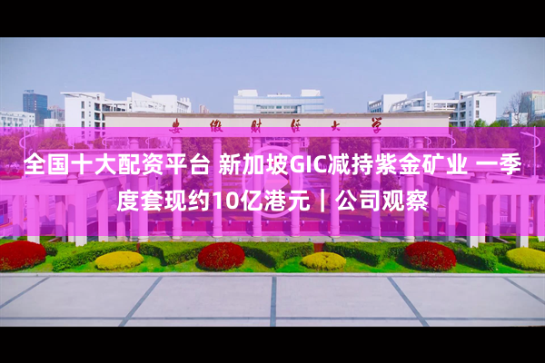 全国十大配资平台 新加坡GIC减持紫金矿业 一季度套现约10亿港元｜公司观察