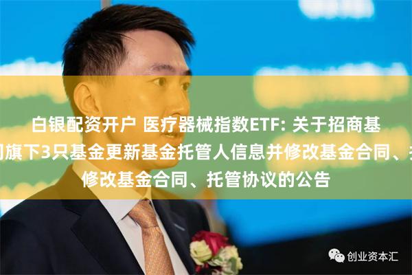 白银配资开户 医疗器械指数ETF: 关于招商基金管理有限公司旗下3只基金更新基金托管人信息并修改基金合同、托管协议的公告