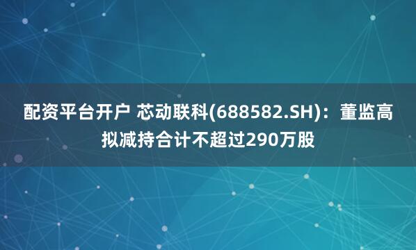 配资平台开户 芯动联科(688582.SH)：董监高拟减持合计不超过290万股