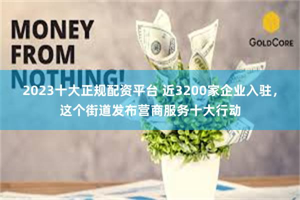 2023十大正规配资平台 近3200家企业入驻，这个街道发布营商服务十大行动