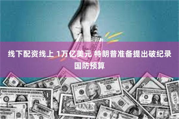 线下配资线上 1万亿美元 特朗普准备提出破纪录国防预算