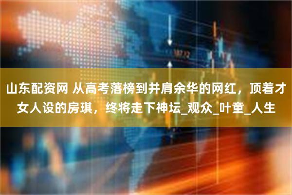 山东配资网 从高考落榜到并肩余华的网红，顶着才女人设的房琪，终将走下神坛_观众_叶童_人生