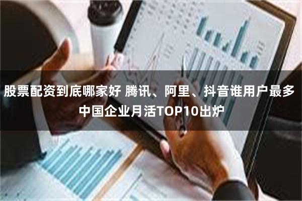 股票配资到底哪家好 腾讯、阿里、抖音谁用户最多 中国企业月活TOP10出炉