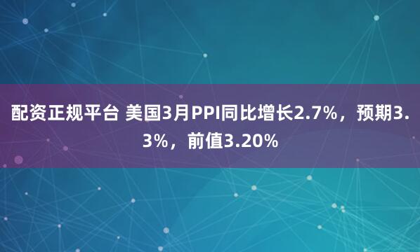 配资正规平台 美国3月PPI同比增长2.7%，预期3.3%，前值3.20%