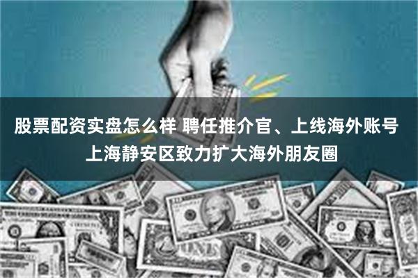 股票配资实盘怎么样 聘任推介官、上线海外账号  上海静安区致力扩大海外朋友圈