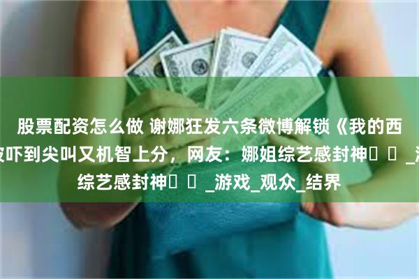 股票配资怎么做 谢娜狂发六条微博解锁《我的西游》名场面！被吓到尖叫又机智上分，网友：娜姐综艺感封神​​_游戏_观众_结界