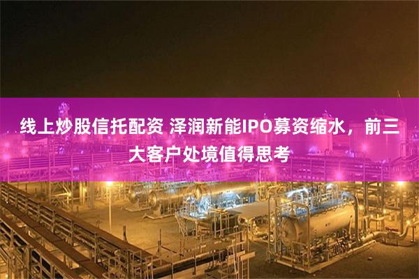 线上炒股信托配资 泽润新能IPO募资缩水，前三大客户处境值得思考