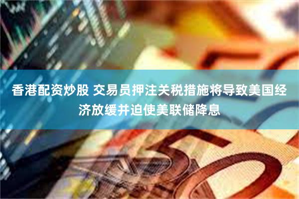 香港配资炒股 交易员押注关税措施将导致美国经济放缓并迫使美联储降息