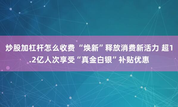 炒股加杠杆怎么收费 “焕新”释放消费新活力 超1.2亿人次享受“真金白银”补贴优惠