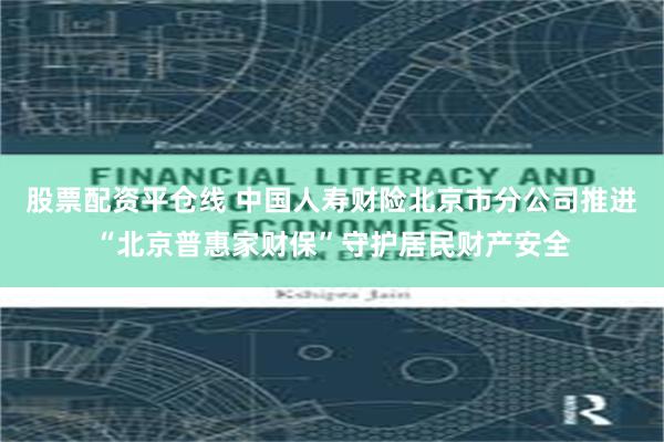 股票配资平仓线 中国人寿财险北京市分公司推进“北京普惠家财保”守护居民财产安全