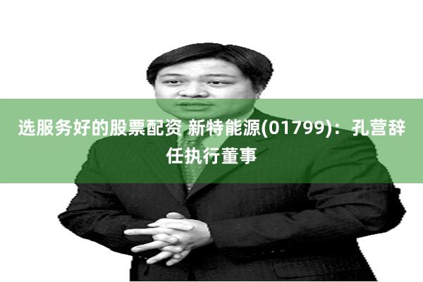 选服务好的股票配资 新特能源(01799)：孔营辞任执行董事
