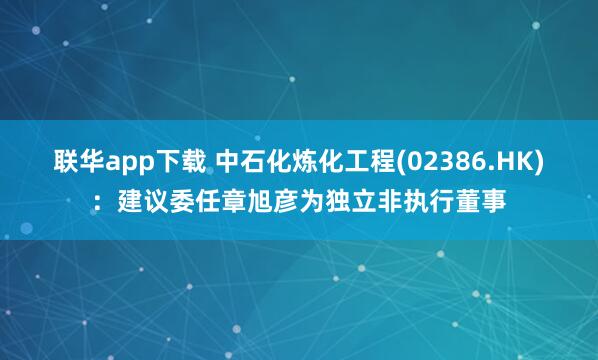 联华app下载 中石化炼化工程(02386.HK)：建议委任章旭彦为独立非执行董事