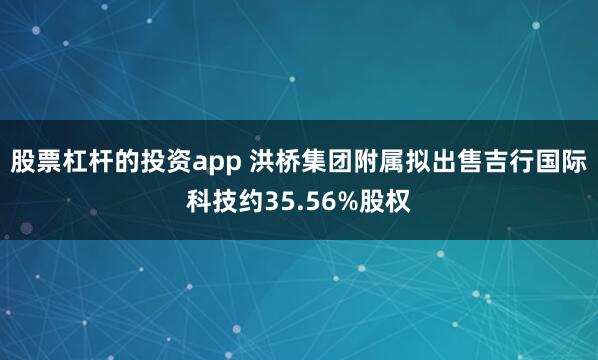股票杠杆的投资app 洪桥集团附属拟出售吉行国际科技约35.56%股权