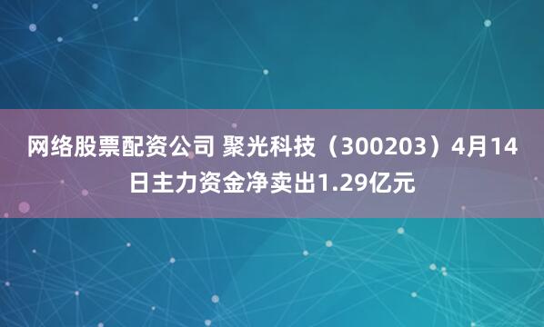 网络股票配资公司 聚光科技（300203）4月14日主力资金净卖出1.29亿元