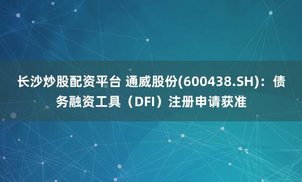 长沙炒股配资平台 通威股份(600438.SH)：债务融资工具（DFI）注册申请获准