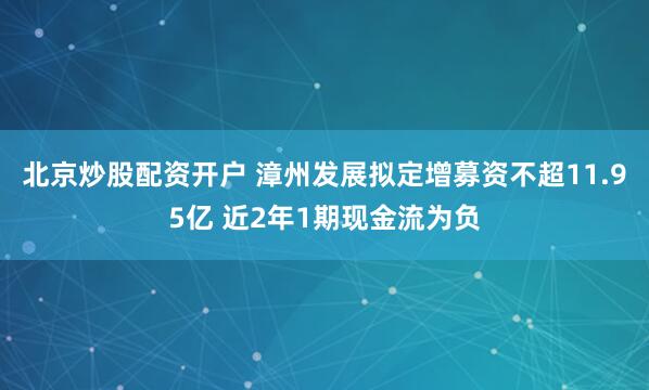 北京炒股配资开户 漳州发展拟定增募资不超11.95亿 近2年1期现金流为负