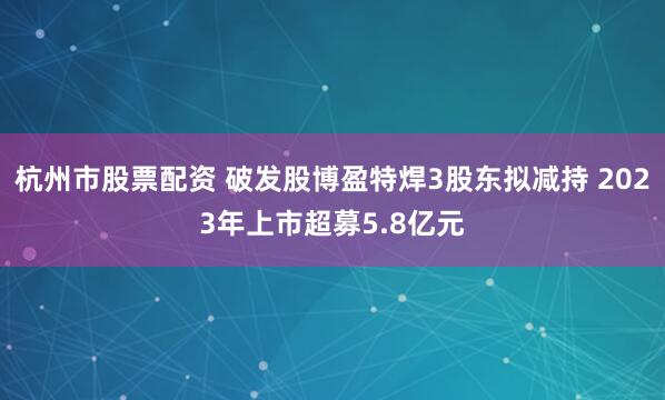 杭州市股票配资 破发股博盈特焊3股东拟减持 2023年上市超募5.8亿元