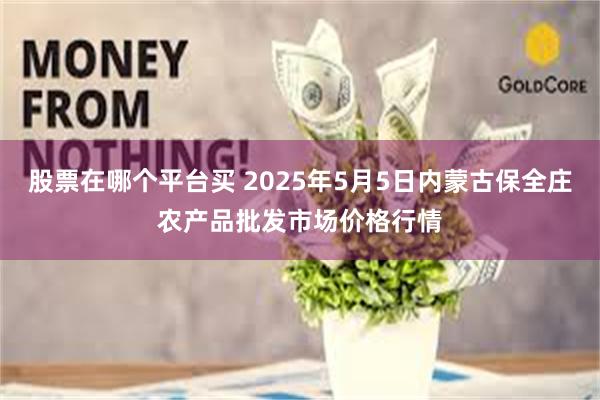 股票在哪个平台买 2025年5月5日内蒙古保全庄农产品批发市场价格行情