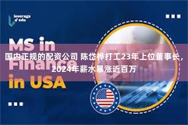国内正规的配资公司 陈岱桦打工23年上位董事长，2024年薪水暴涨近百万