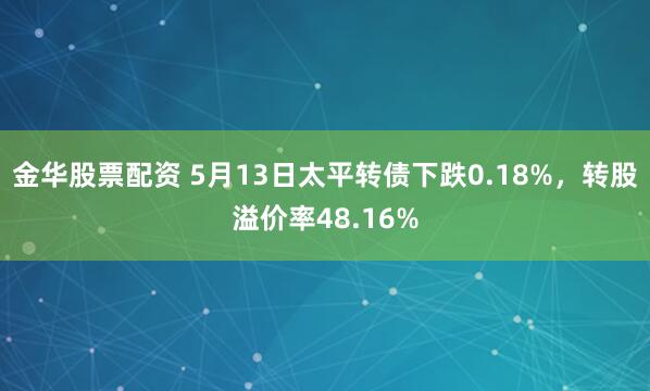 金华股票配资 5月13日太平转债下跌0.18%，转股溢价率48.16%