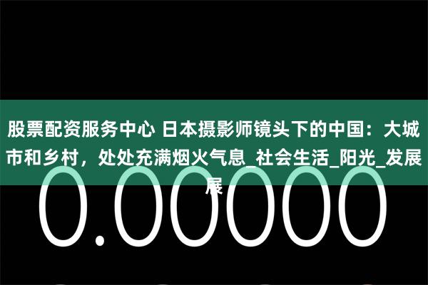 股票配资服务中心 日本摄影师镜头下的中国：大城市和乡村，处处充满烟火气息_社会生活_阳光_发展