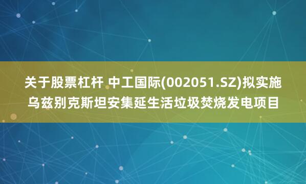 关于股票杠杆 中工国际(002051.SZ)拟实施乌兹别克斯坦安集延生活垃圾焚烧发电项目
