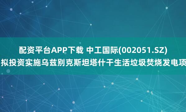 配资平台APP下载 中工国际(002051.SZ)：拟投资实施乌兹别克斯坦塔什干生活垃圾焚烧发电项目