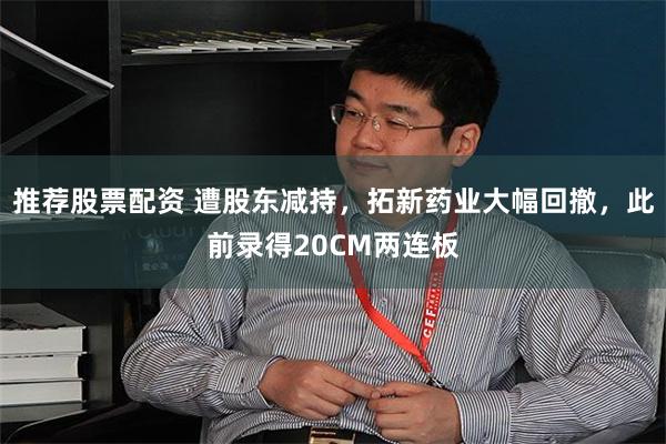 推荐股票配资 遭股东减持，拓新药业大幅回撤，此前录得20CM两连板