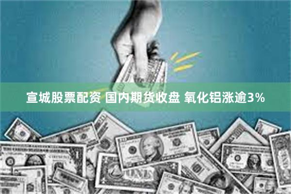 宣城股票配资 国内期货收盘 氧化铝涨逾3%