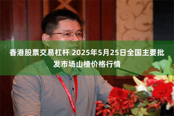 香港股票交易杠杆 2025年5月25日全国主要批发市场山楂价格行情