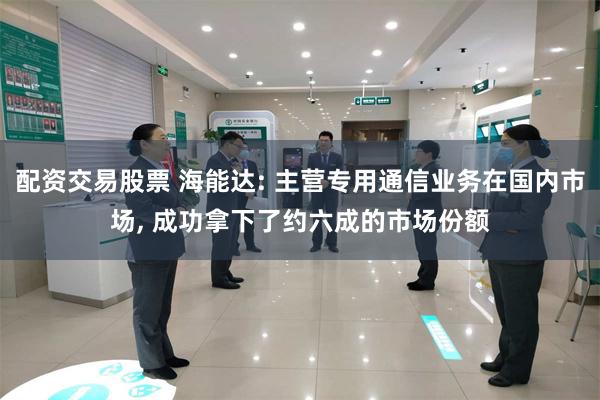 配资交易股票 海能达: 主营专用通信业务在国内市场, 成功拿下了约六成的市场份额