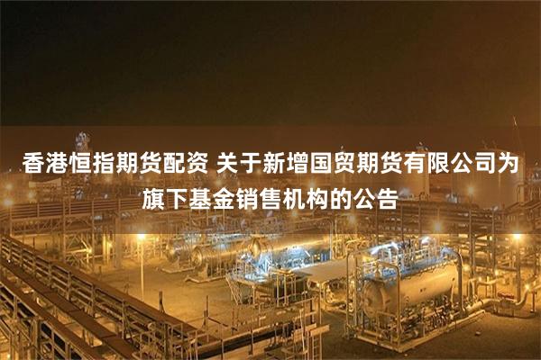 香港恒指期货配资 关于新增国贸期货有限公司为旗下基金销售机构的公告