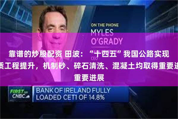 靠谱的炒股配资 田波：“十四五”我国公路实现品质工程提升，机制砂、碎石清洗、混凝土均取得重要进展