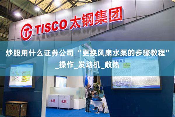 炒股用什么证券公司 “更换风扇水泵的步骤教程”_操作_发动机_散热