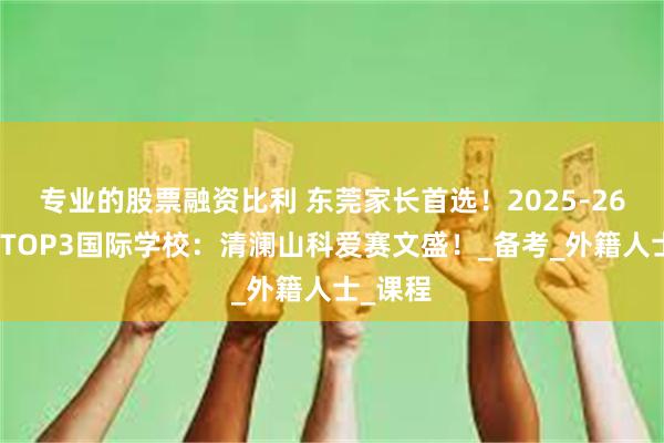 专业的股票融资比利 东莞家长首选！2025-26年东莞TOP3国际学校：清澜山科爱赛文盛！_备考_外籍人士_课程