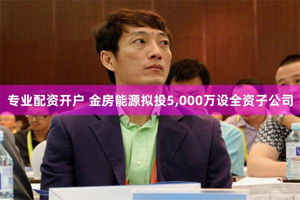专业配资开户 金房能源拟投5,000万设全资子公司