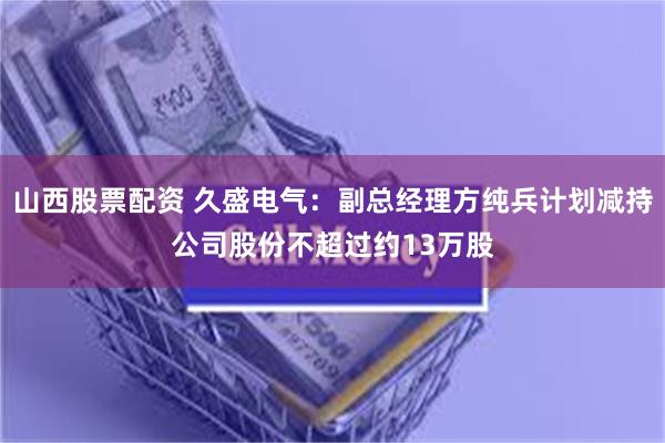山西股票配资 久盛电气：副总经理方纯兵计划减持公司股份不超过约13万股