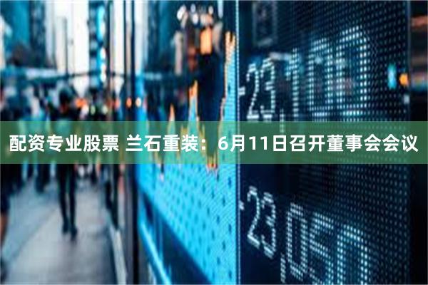 配资专业股票 兰石重装：6月11日召开董事会会议