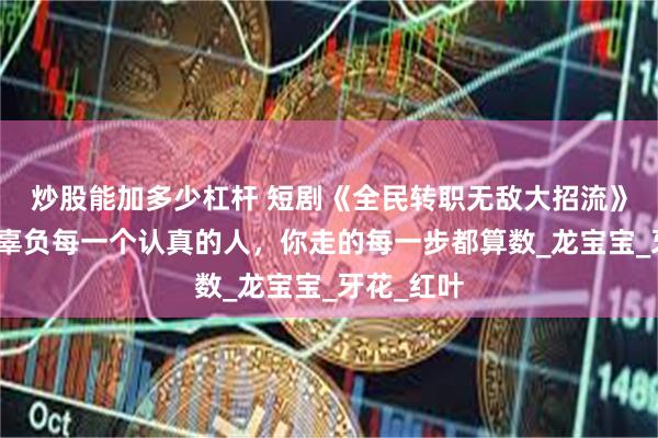 炒股能加多少杠杆 短剧《全民转职无敌大招流》生活不会辜负每一个认真的人，你走的每一步都算数_龙宝宝_牙花_红叶