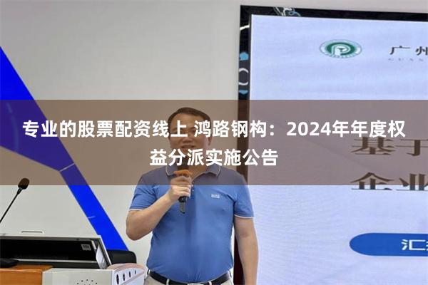 专业的股票配资线上 鸿路钢构：2024年年度权益分派实施公告